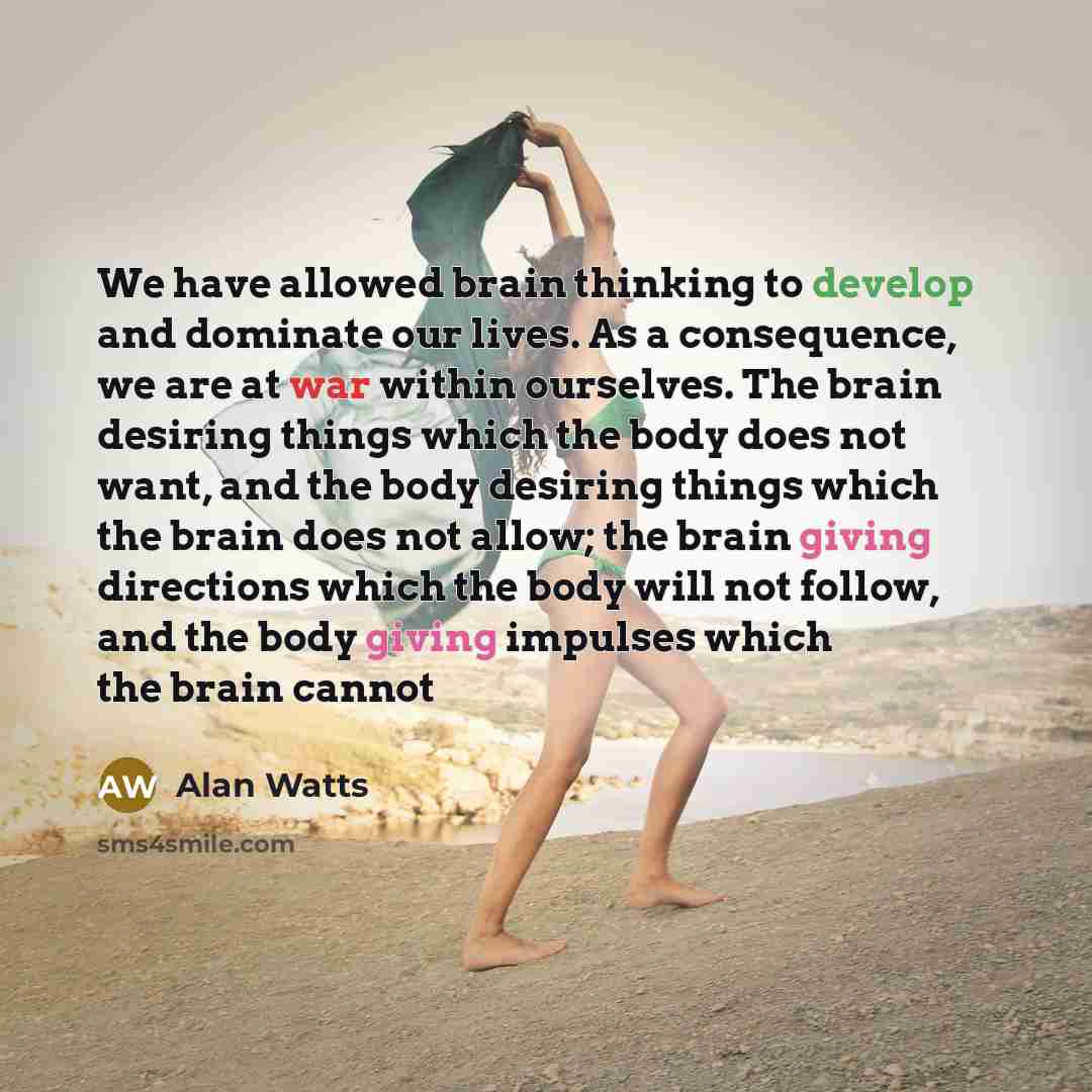 “We have allowed brain thinking to develop and dominate our lives. As a consequence, we are at war within ourselves. The brain desiring things which the body does not want, and the body desiring things which the brain does not allow; the brain giving directions which the body will not follow, and…” quote by Alan Watts
