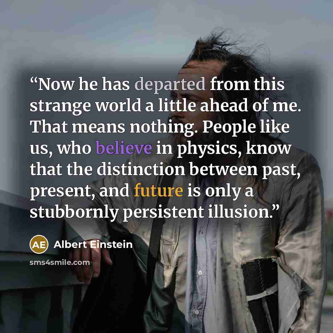 “Now he has departed from this strange world a little ahead of me. That means nothing. People like us, who believe in physics, know that the distinction between past, present, and future is only a stubbornly persistent illusion.” quote by Albert Einstein