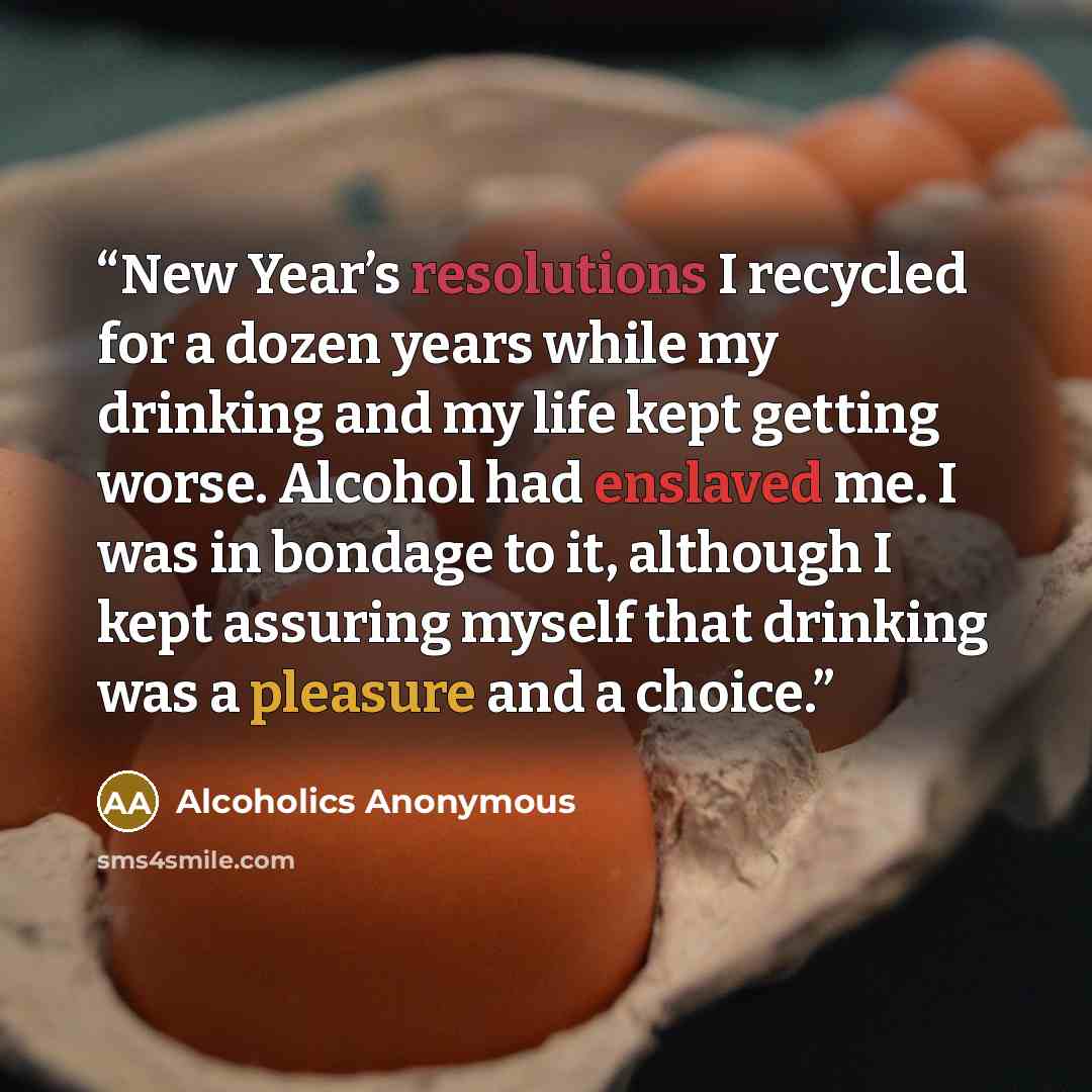 “New Year’s resolutions I recycled for a dozen years while my drinking and my life kept getting worse. Alcohol had enslaved me. I was in bondage to it, although I kept assuring myself that drinking was a pleasure and a choice.” quote by Alcoholics Anonymous