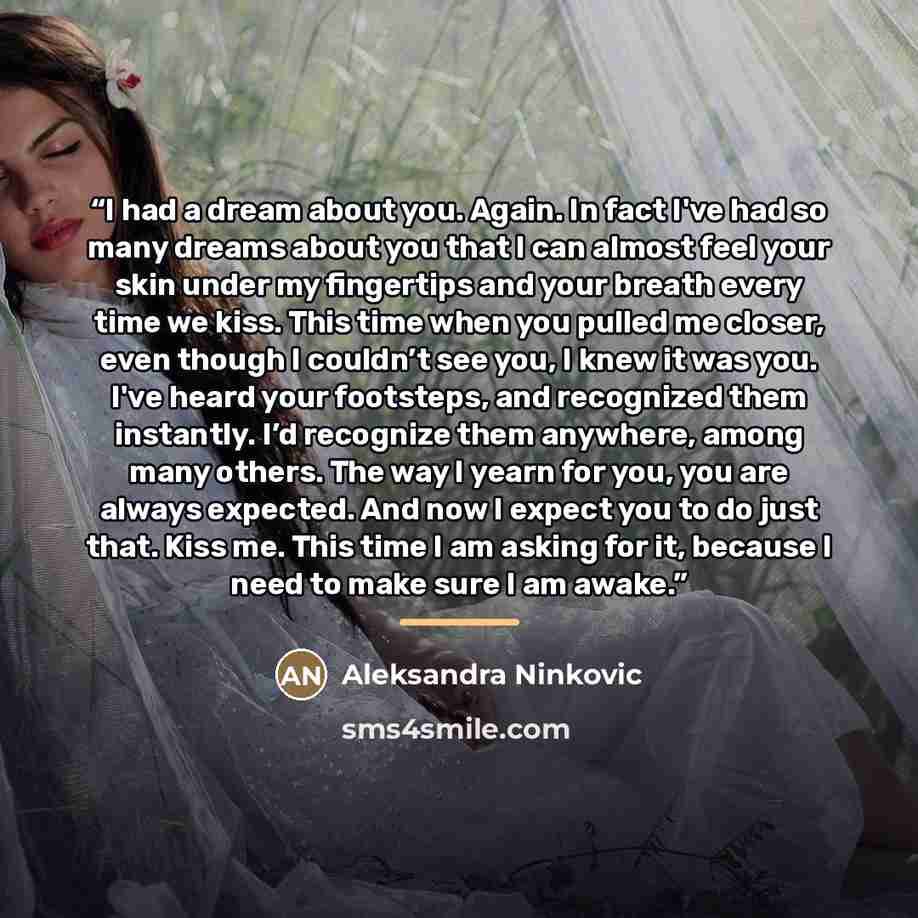 “I had a dream about you. Again. In fact I've had so many dreams about you that I can almost feel your skin under my fingertips and your breath every time we kiss. This time when you pulled me closer, even though I couldn’t see you, I knew it was you. I've heard your footsteps, and recognized them…” quote by Aleksandra Ninkovic