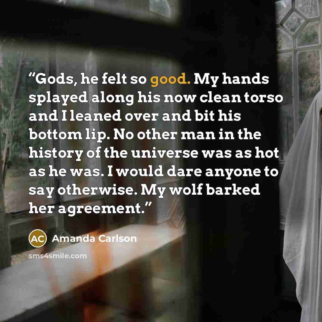 “Gods, he felt so good. My hands splayed along his now clean torso and I leaned over and bit his bottom lip. No other man in the history of the universe was as hot as he was. I would dare anyone to say otherwise. My wolf barked her agreement.” quote by Amanda Carlson