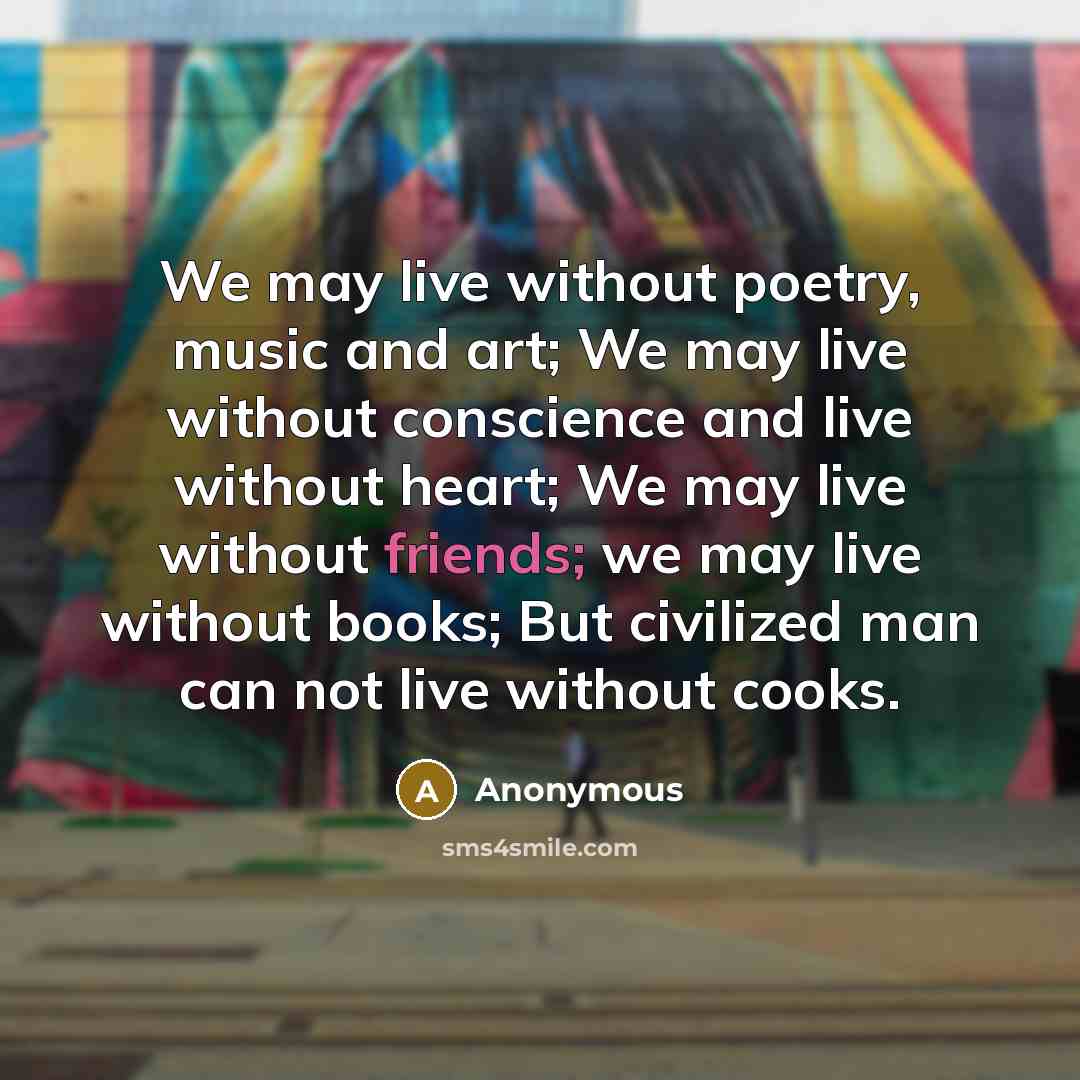 “We may live without poetry, music and art; We may live without conscience and live without heart; We may live without friends; we may live without books; But civilized man can not live without cooks.” quote by Anonymous