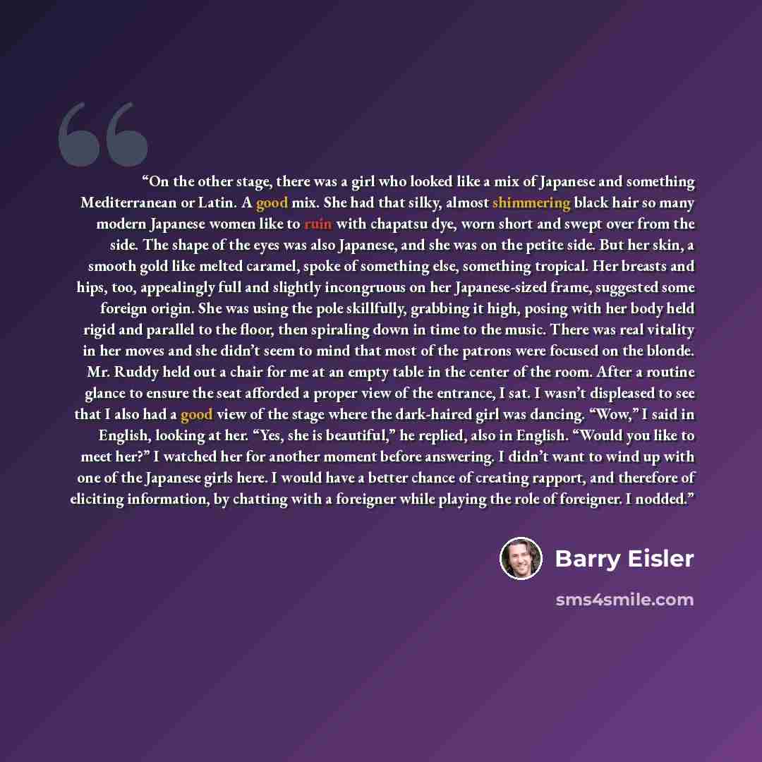 “On the other stage, there was a girl who looked like a mix of Japanese and something Mediterranean or Latin. A good mix. She had that silky, almost shimmering black hair so many modern Japanese women like to ruin with chapatsu dye, worn short and swept over from the side. The shape of the eyes was…” quote by Barry Eisler