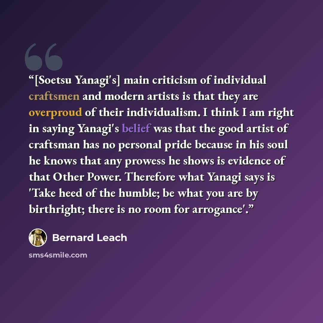 “[Soetsu Yanagi's] main criticism of individual craftsmen and modern artists is that they are overproud of their individualism. I think I am right in saying Yanagi's belief was that the good artist of craftsman has no personal pride because in his soul he knows that any prowess he shows is evidence…” quote by Bernard Leach