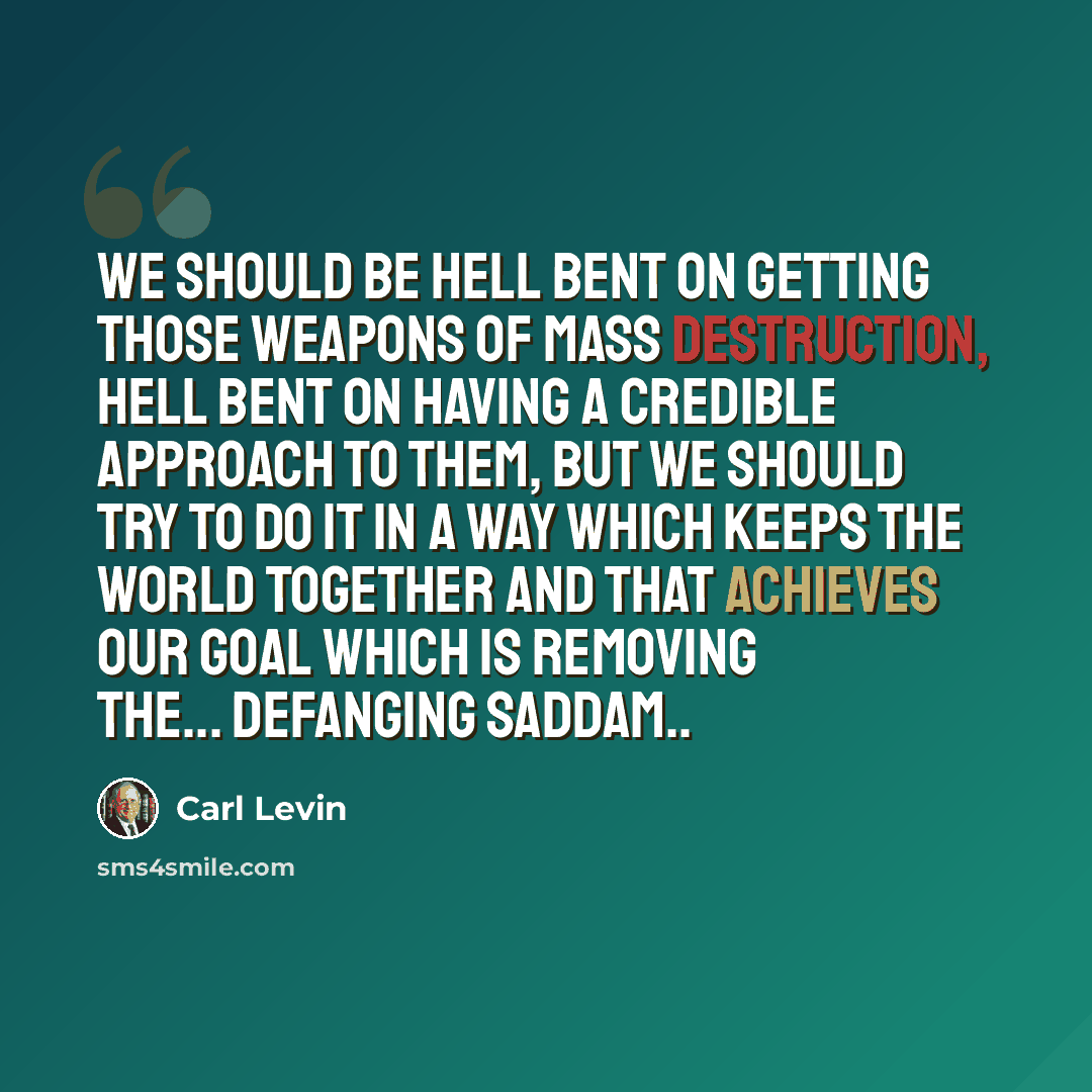 “We should be hell bent on getting those weapons of mass destruction, hell bent on having a credible approach to them, but we should try to do it in a way which keeps the world together and that achieves our goal which is removing the... defanging Saddam..” quote by Carl Levin