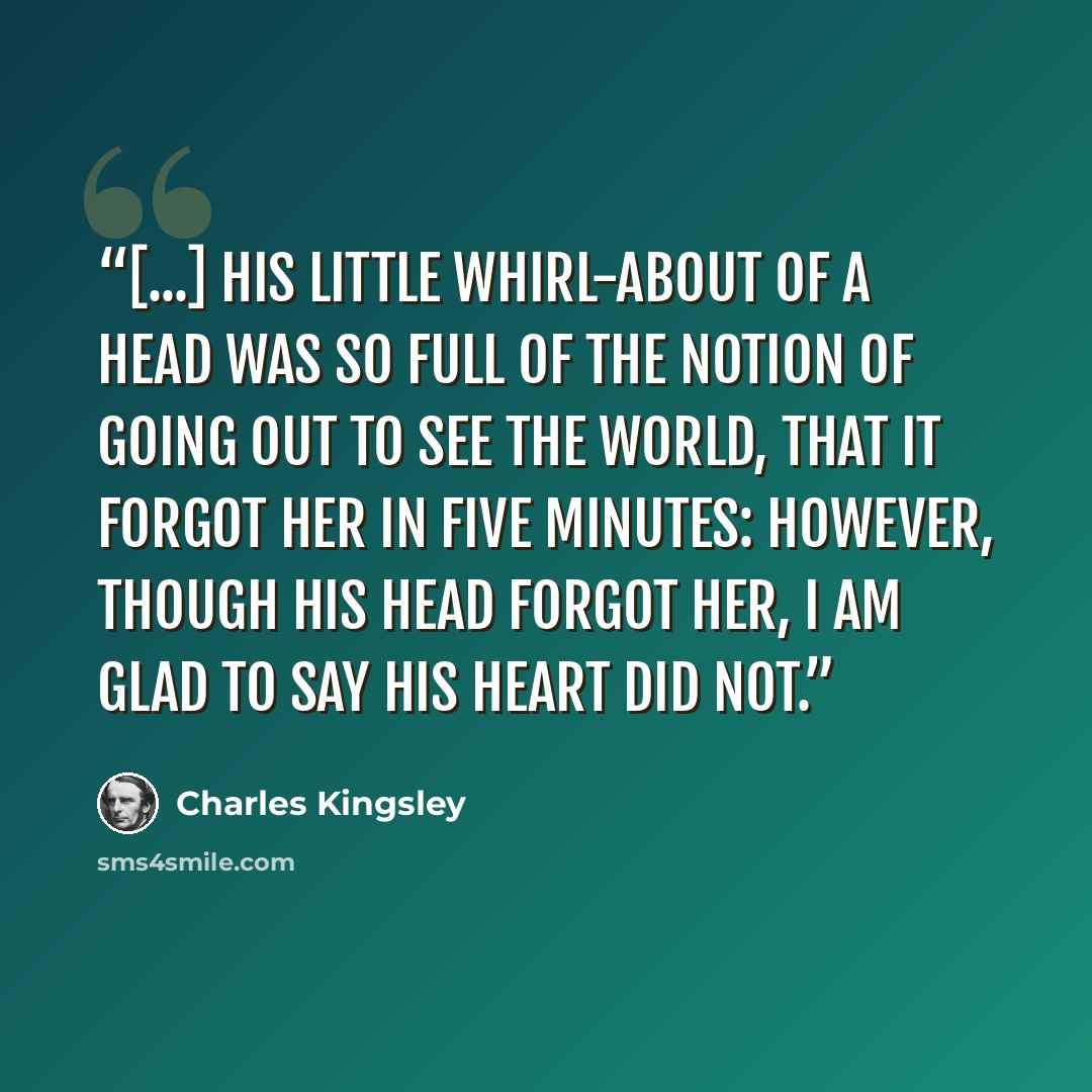 “[...] his little whirl-about of a head was so full of the notion of going out to see the world, that it forgot her in five minutes: however, though his head forgot her, I am glad to say his heart did not.” quote by Charles Kingsley