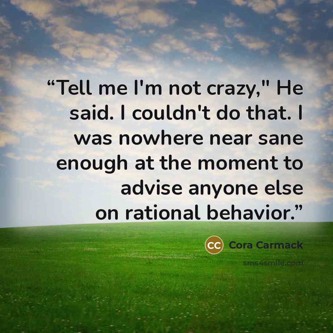 “Tell me I'm not crazy," He said. I couldn't do that. I was nowhere near sane enough at the moment to advise anyone else on rational behavior.” quote by Cora Carmack