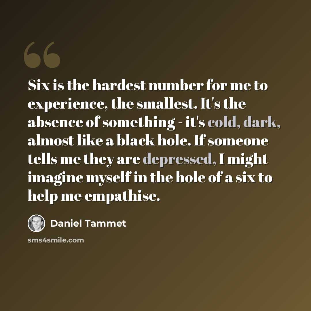 “Six is the hardest number for me to experience, the smallest. It's the absence of something - it's cold, dark, almost like a black hole. If someone tells me they are depressed, I might imagine myself in the hole of a six to help me empathise.” quote by Daniel Tammet