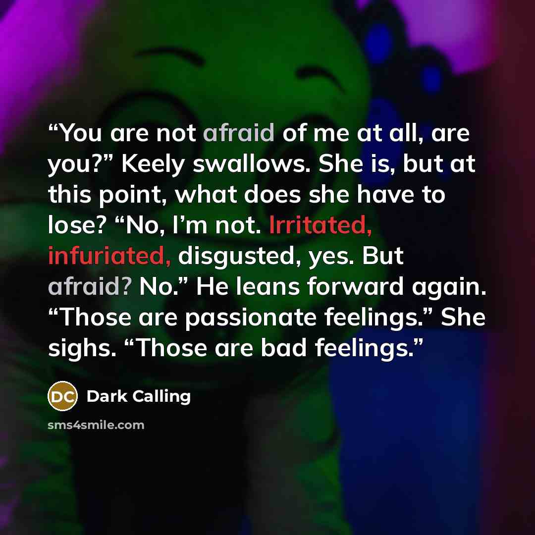 “You are not afraid of me at all, are you?” Keely swallows. She is, but at this point, what does she have to lose? “No, I’m not. Irritated, infuriated, disgusted, yes. But afraid? No.” He leans forward again. “Those are passionate feelings.” She sighs. “Those are bad feelings.” quote by Dark Calling