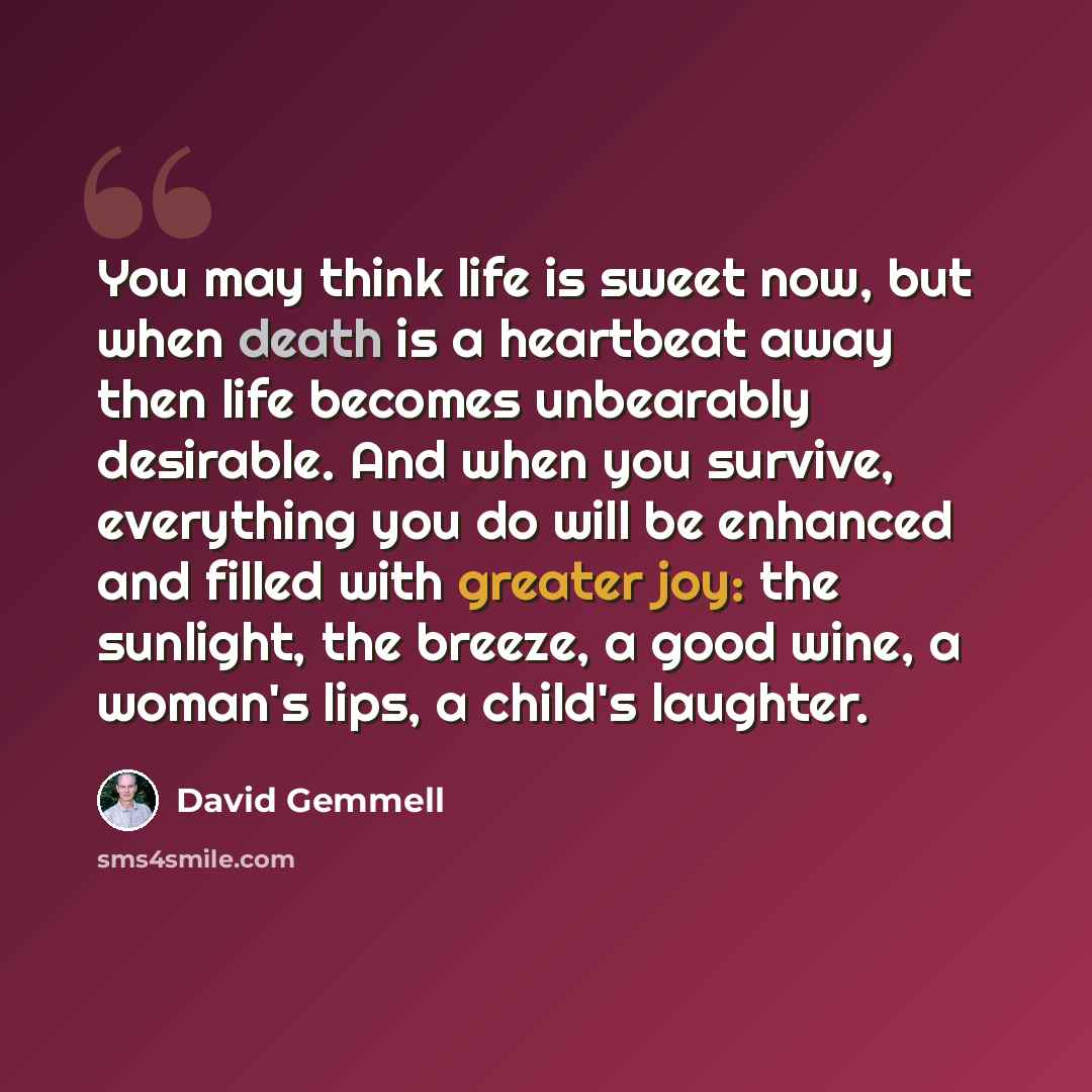 “You may think life is sweet now, but when death is a heartbeat away then life becomes unbearably desirable. And when you survive, everything you do will be enhanced and filled with greater joy: the sunlight, the breeze, a good wine, a woman's lips, a child's laughter.” quote by David Gemmell