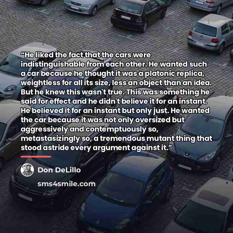 “He liked the fact that the cars were indistinguishable from each other. He wanted such a car because he thought it was a platonic replica, weightless for all its size, less an object than an idea. But he knew this wasn't true. This was something he said for effect and he didn't believe it for an…” quote by Don DeLillo