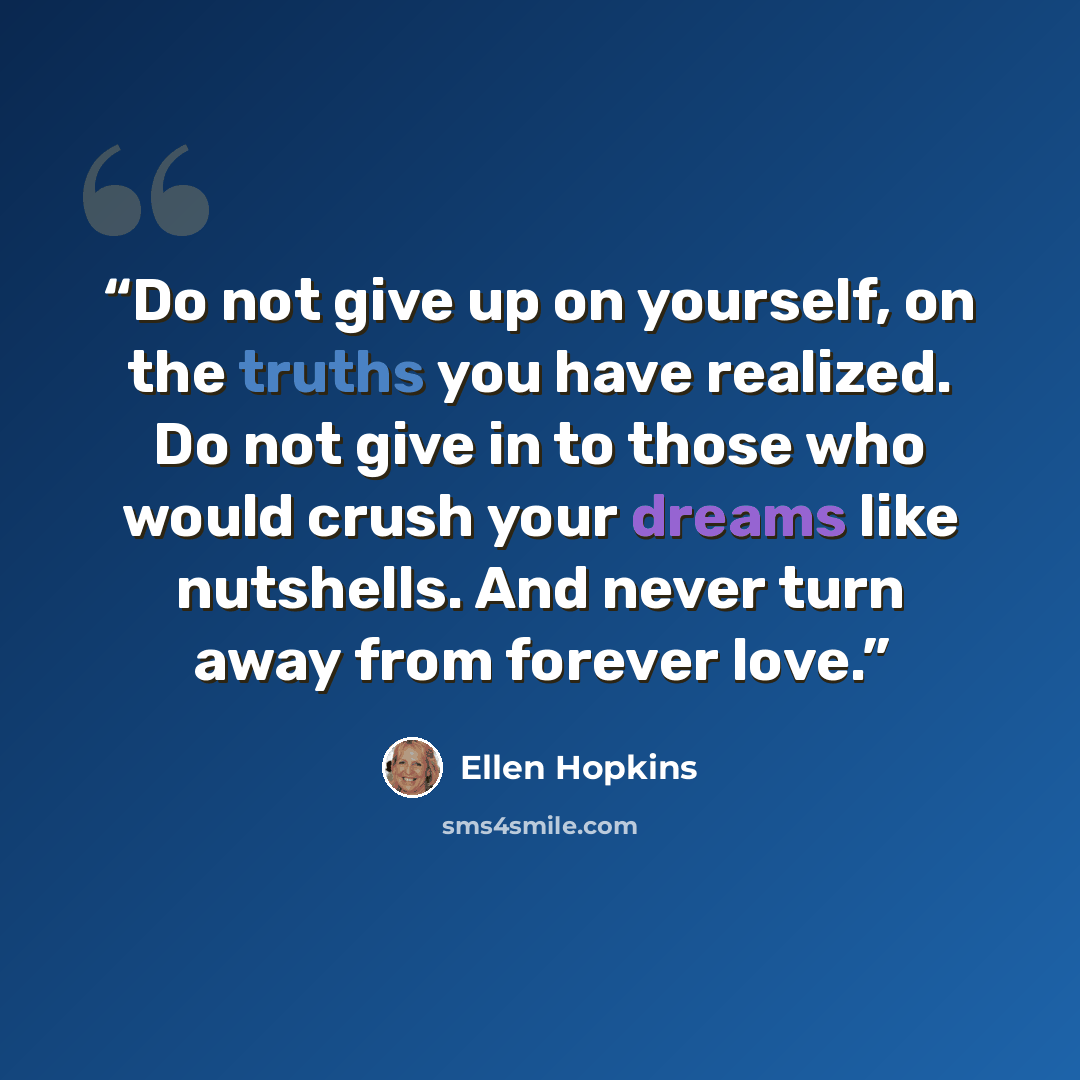 “Do not give up on yourself, on the truths you have realized. Do not give in to those who would crush your dreams like nutshells. And never turn away from forever love.” quote by Ellen Hopkins