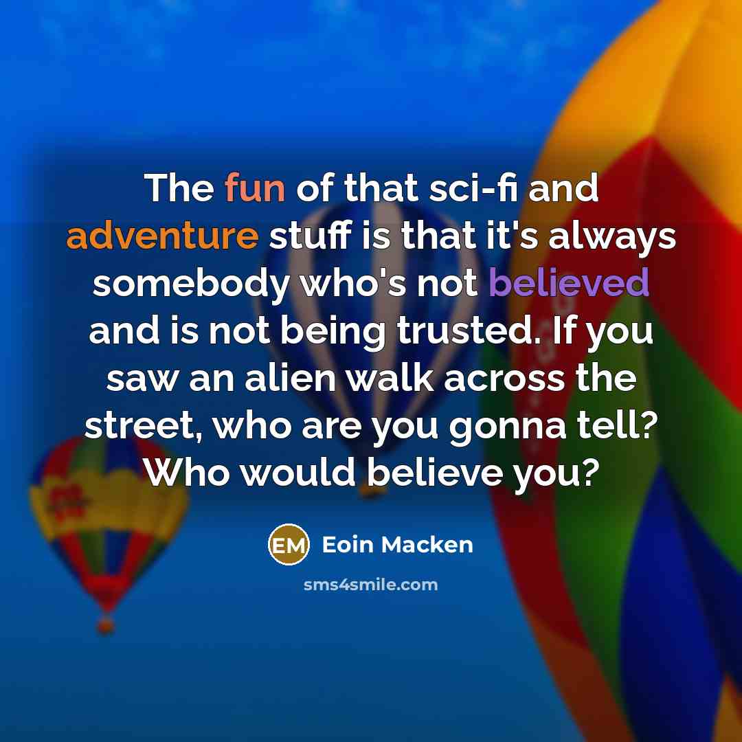 “The fun of that sci-fi and adventure stuff is that it's always somebody who's not believed and is not being trusted. If you saw an alien walk across the street, who are you gonna tell? Who would believe you?” quote by Eoin Macken