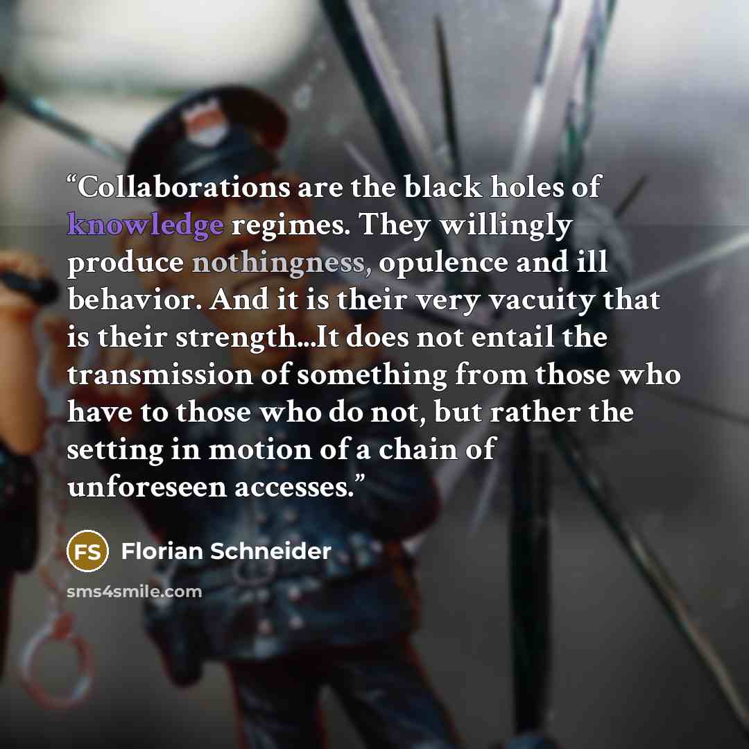 “Collaborations are the black holes of knowledge regimes. They willingly produce nothingness, opulence and ill behavior. And it is their very vacuity that is their strength...It does not entail the transmission of something from those who have to those who do not, but rather the setting in motion…” quote by Florian Schneider