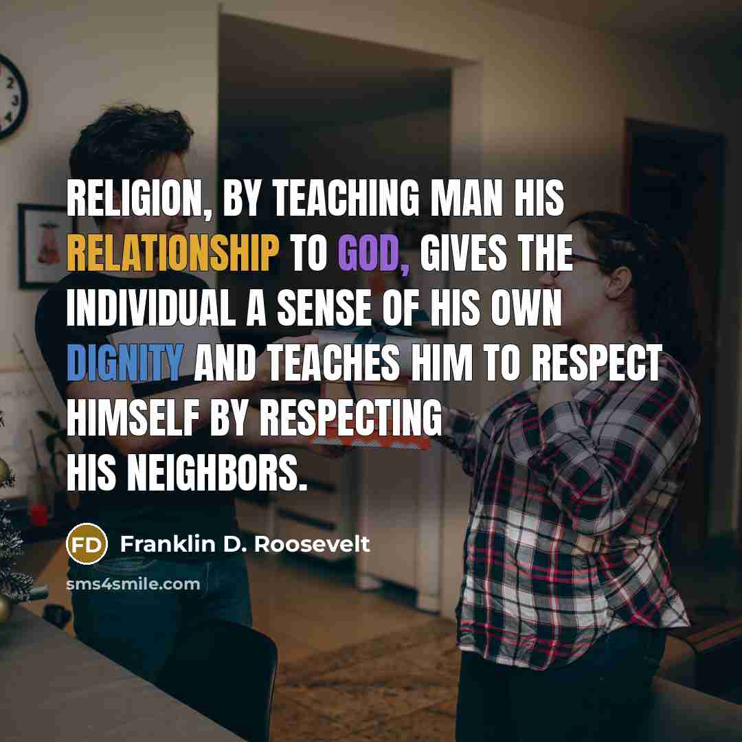 “Religion, by teaching man his relationship to God, gives the individual a sense of his own dignity and teaches him to respect himself by respecting his neighbors.” quote by Franklin D. Roosevelt