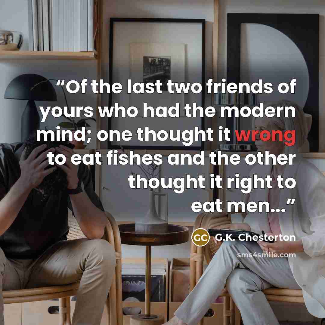 “Of the last two friends of yours who had the modern mind; one thought it wrong to eat fishes and the other thought it right to eat men...” quote by G.K. Chesterton