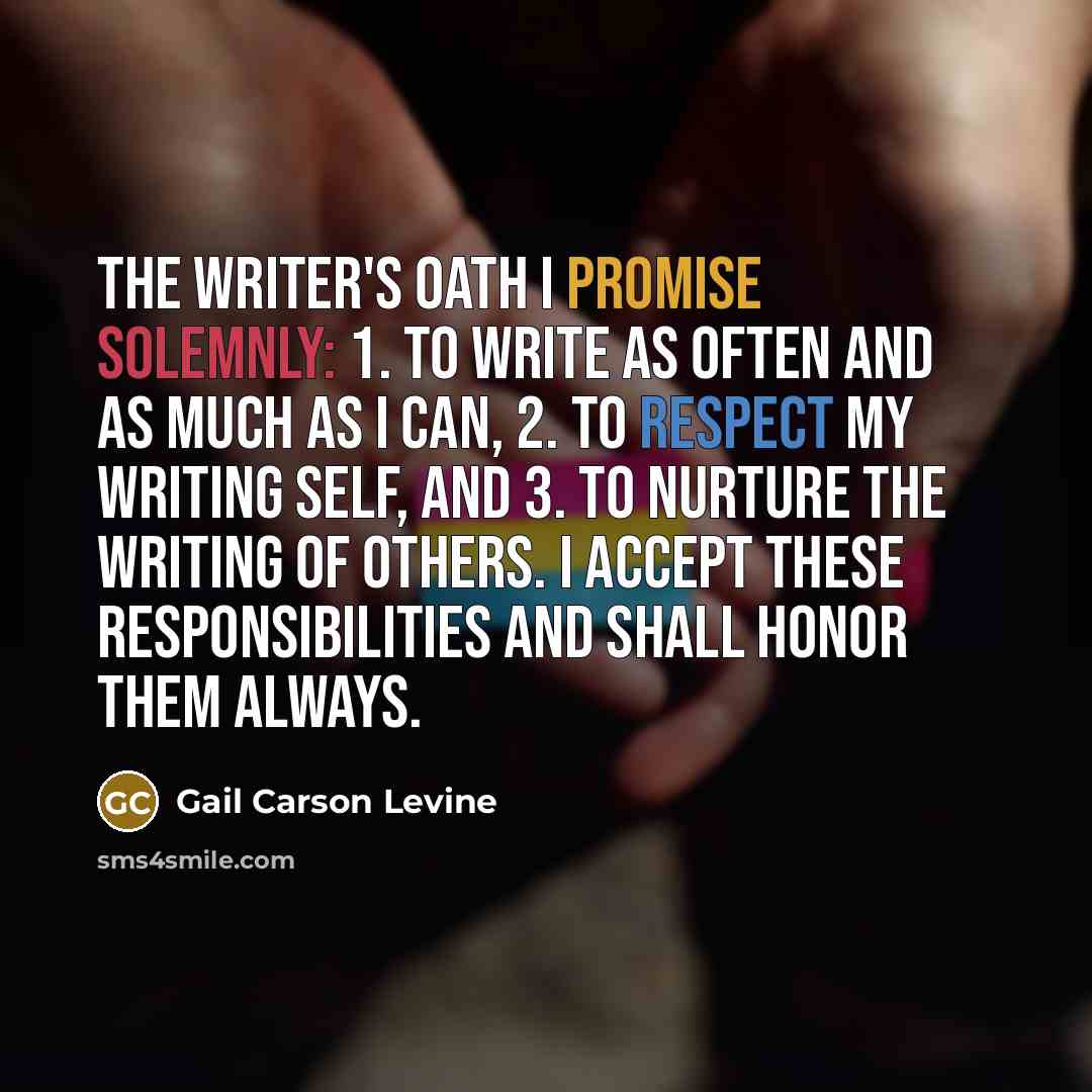 “The Writer's Oath I promise solemnly: 1. to write as often and as much as I can, 2. to respect my writing self, and 3. to nurture the writing of others. I accept these responsibilities and shall honor them always.” quote by Gail Carson Levine