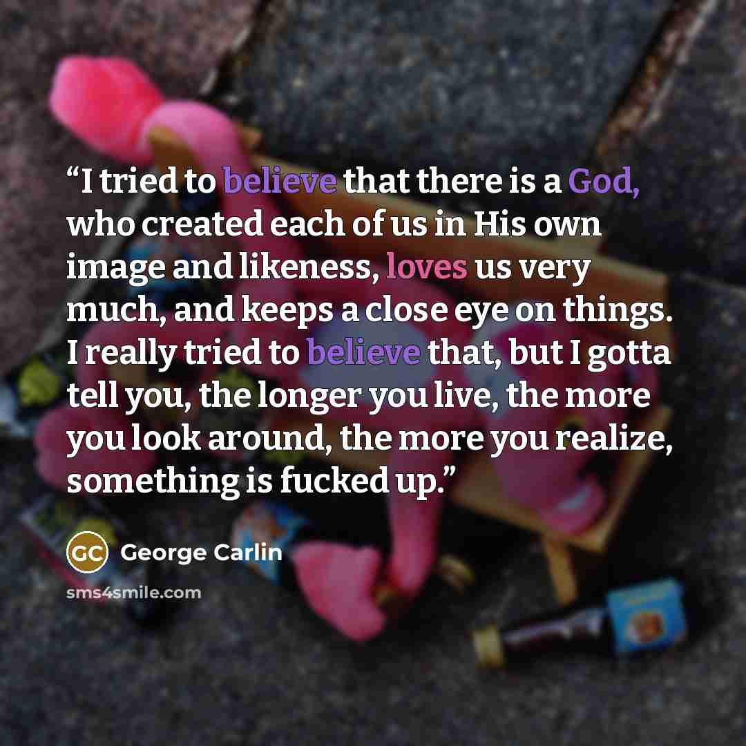 “I tried to believe that there is a God, who created each of us in His own image and likeness, loves us very much, and keeps a close eye on things. I really tried to believe that, but I gotta tell you, the longer you live, the more you look around, the more you realize, something is fucked up.” quote by George Carlin