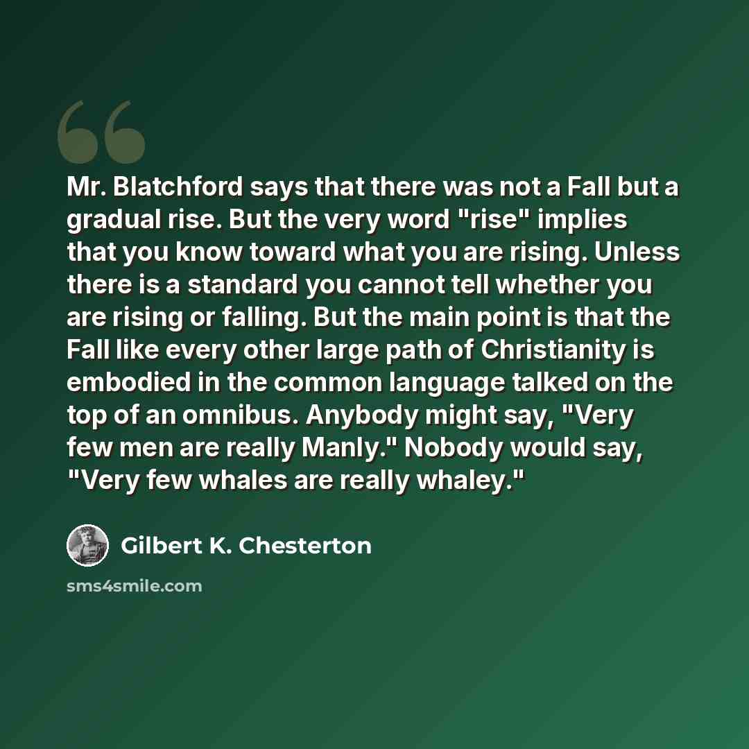 “Mr. Blatchford says that there was not a Fall but a gradual rise. But the very word "rise" implies that you know toward what you are rising. Unless there is a standard you cannot tell whether you are rising or falling. But the main point is that the Fall like every other large path of Christianity…” quote by Gilbert K. Chesterton