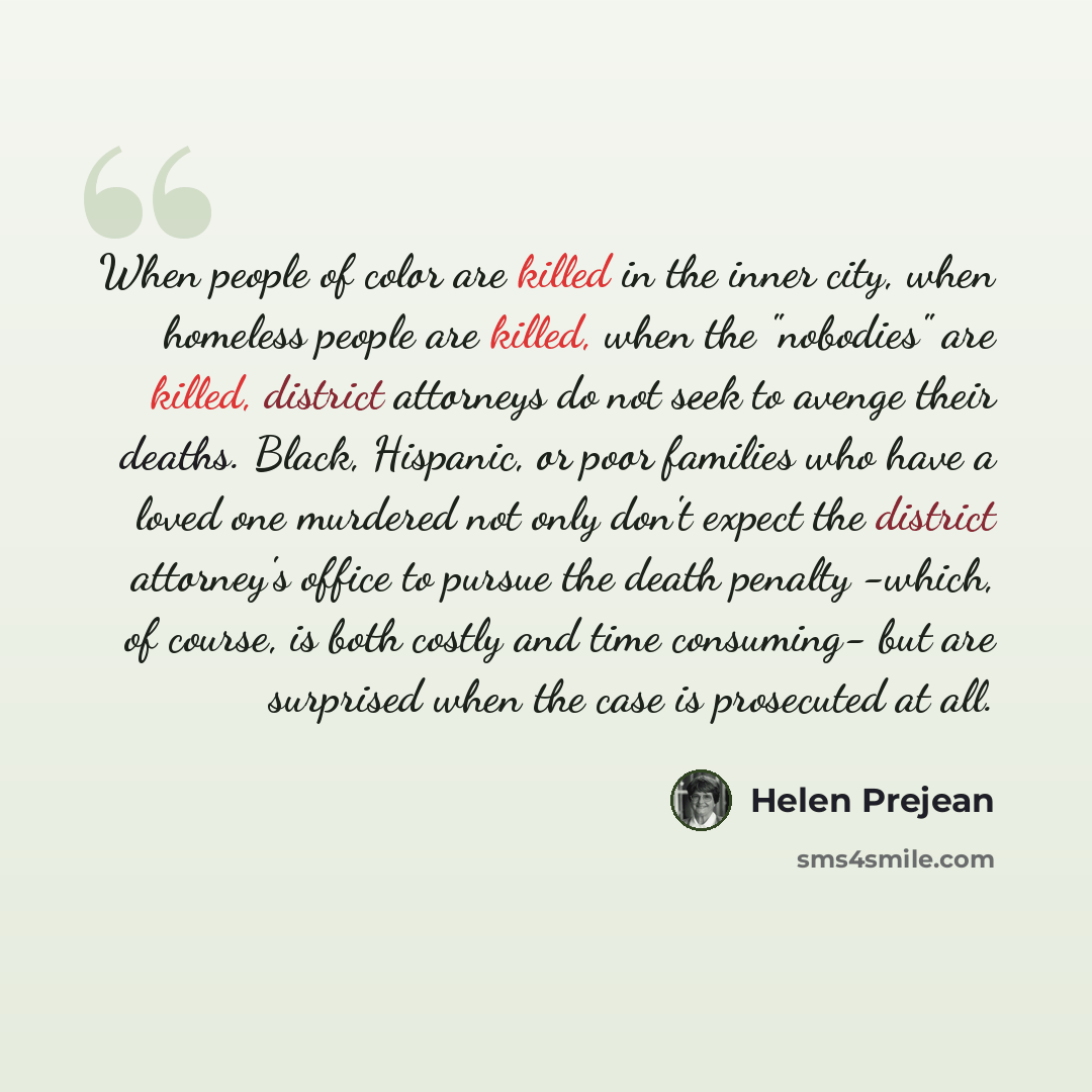 “When people of color are killed in the inner city, when homeless people are killed, when the "nobodies" are killed, district attorneys do not seek to avenge their deaths. Black, Hispanic, or poor families who have a loved one murdered not only don't expect the district attorney's office to pursue…” quote by Helen Prejean