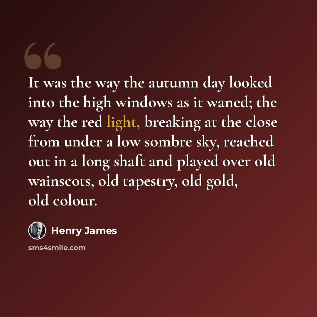 “It was the way the autumn day looked into the high windows as it waned; the way the red light, breaking at the close from under a low sombre sky, reached out in a long shaft and played over old wainscots, old tapestry, old gold, old colour.” quote by Henry James