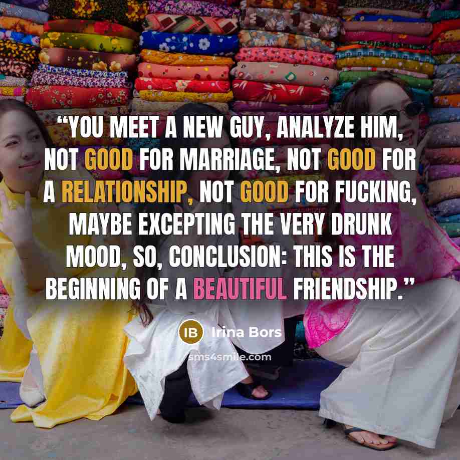 “You meet a new guy, analyze him, not good for marriage, not good for a relationship, not good for fucking, maybe excepting the very drunk mood, so, conclusion: this is the beginning of a beautiful friendship.” quote by Irina Bors