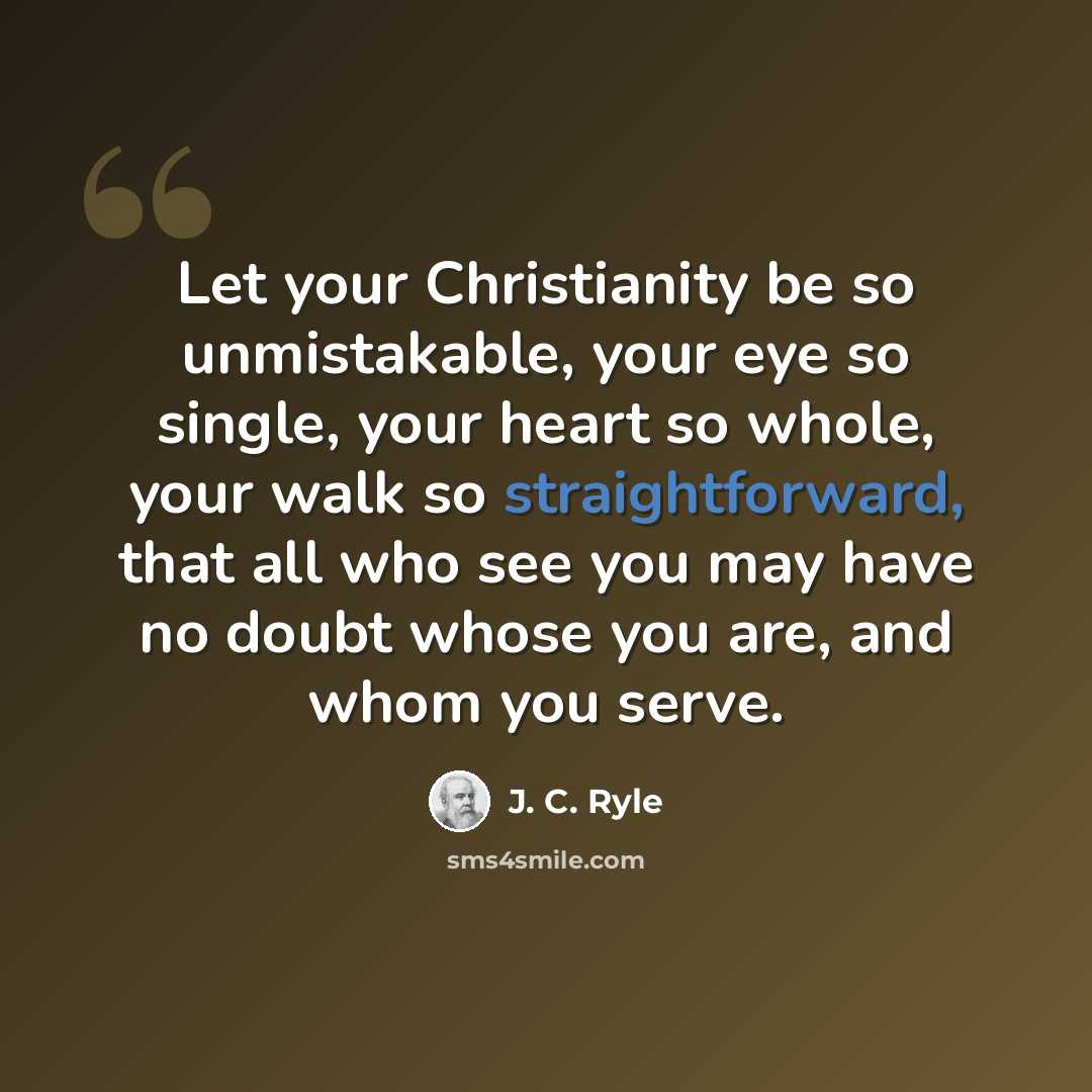 “Let your Christianity be so unmistakable, your eye so single, your heart so whole, your walk so straightforward, that all who see you may have no doubt whose you are, and whom you serve.” quote by J. C. Ryle