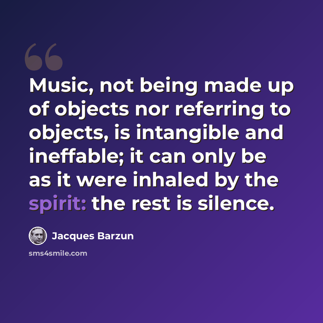 “Music, not being made up of objects nor referring to objects, is intangible and ineffable; it can only be as it were inhaled by the spirit: the rest is silence.” quote by Jacques Barzun
