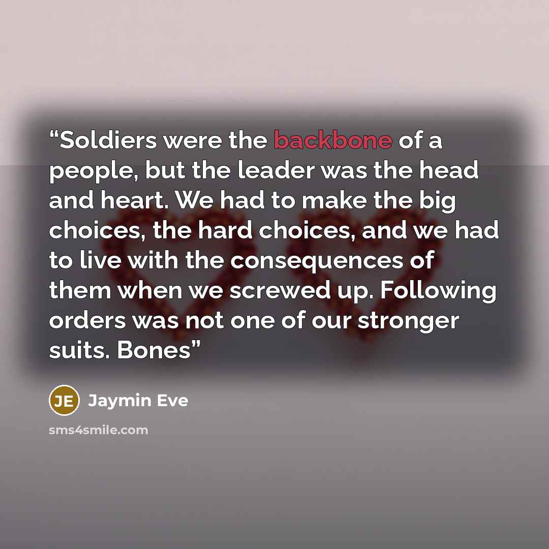 “Soldiers were the backbone of a people, but the leader was the head and heart. We had to make the big choices, the hard choices, and we had to live with the consequences of them when we screwed up. Following orders was not one of our stronger suits. Bones” quote by Jaymin Eve