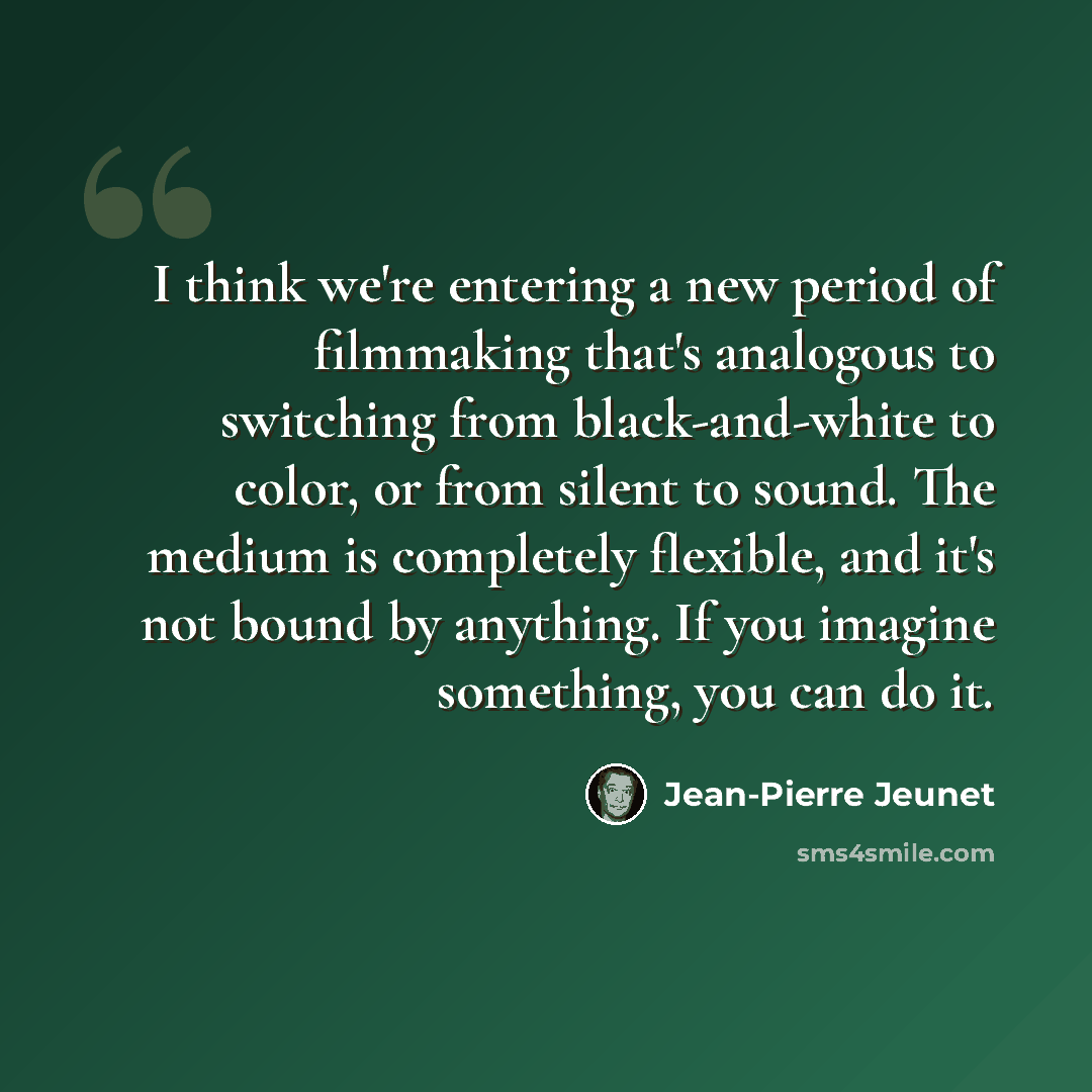 “I think we're entering a new period of filmmaking that's analogous to switching from black-and-white to color, or from silent to sound. The medium is completely flexible, and it's not bound by anything. If you imagine something, you can do it.” quote by Jean-Pierre Jeunet