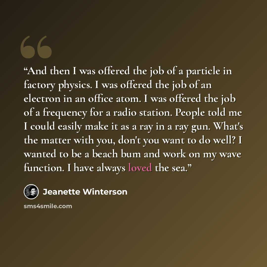 “And then I was offered the job of a particle in factory physics. I was offered the job of an electron in an office atom. I was offered the job of a frequency for a radio station. People told me I could easily make it as a ray in a ray gun. What's the matter with you, don't you want to do well? I…” quote by Jeanette Winterson