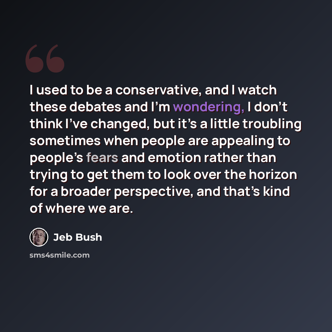 “I used to be a conservative, and I watch these debates and I’m wondering, I don’t think I’ve changed, but it’s a little troubling sometimes when people are appealing to people’s fears and emotion rather than trying to get them to look over the horizon for a broader perspective, and that’s kind of…” quote by Jeb Bush