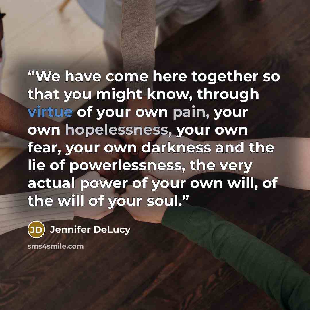“We have come here together so that you might know, through virtue of your own pain, your own hopelessness, your own fear, your own darkness and the lie of powerlessness, the very actual power of your own will, of the will of your soul.” quote by Jennifer DeLucy