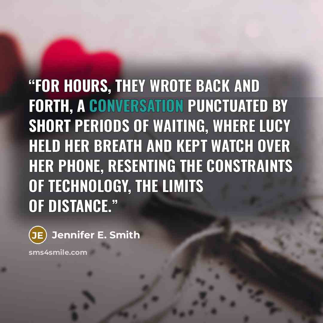 “For hours, they wrote back and forth, a conversation punctuated by short periods of waiting, where Lucy held her breath and kept watch over her phone, resenting the constraints of technology, the limits of distance.” quote by Jennifer E. Smith