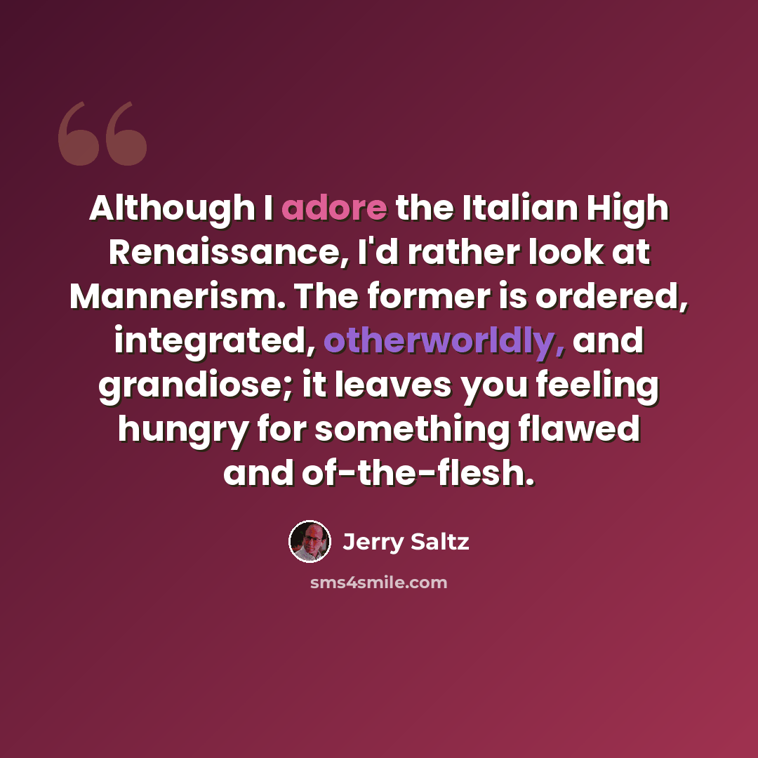 “Although I adore the Italian High Renaissance, I'd rather look at Mannerism. The former is ordered, integrated, otherworldly, and grandiose; it leaves you feeling hungry for something flawed and of-the-flesh.” quote by Jerry Saltz
