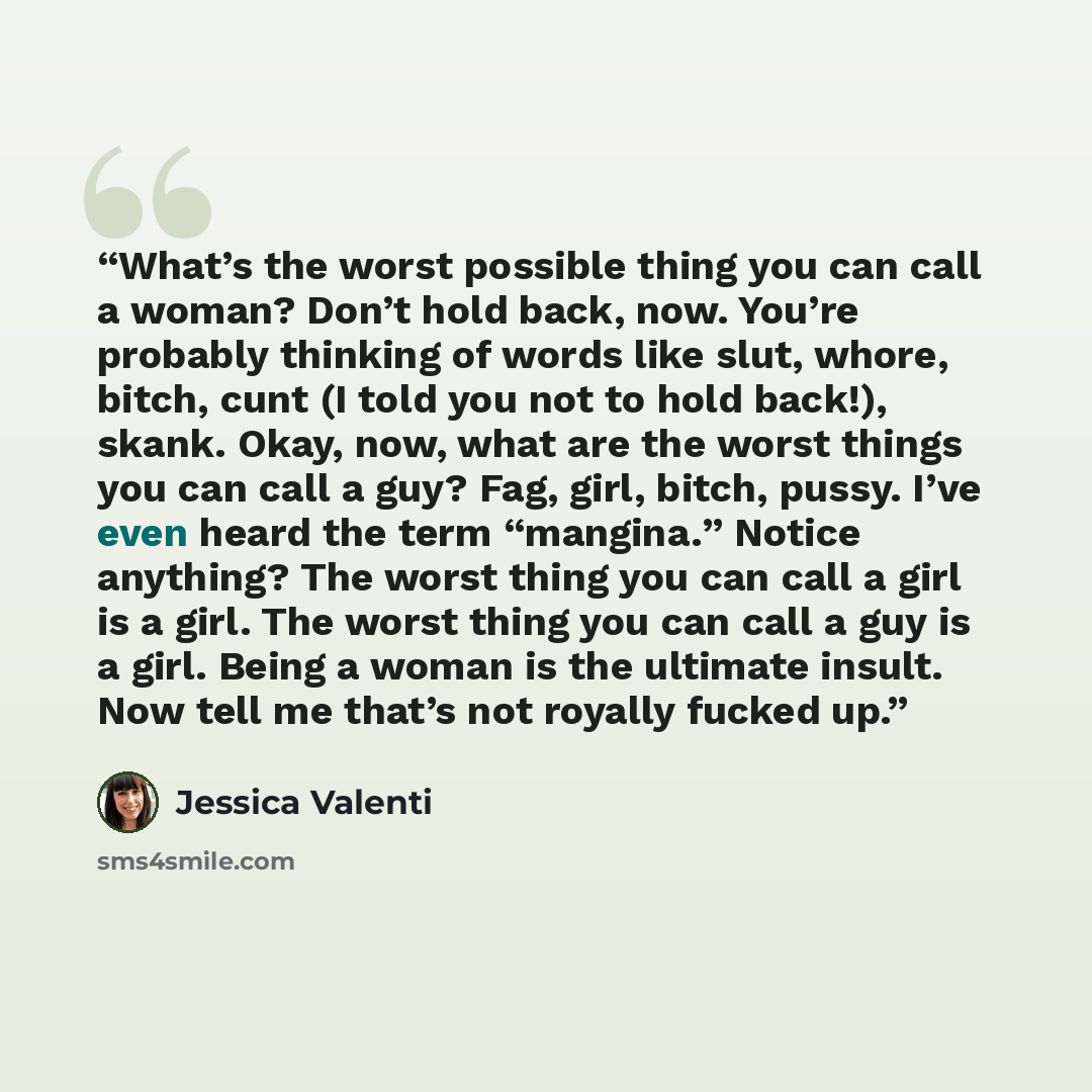 “What’s the worst possible thing you can call a woman? Don’t hold back, now. You’re probably thinking of words like slut, whore, bitch, cunt (I told you not to hold back!), skank. Okay, now, what are the worst things you can call a guy? Fag, girl, bitch, pussy. I’ve even heard the term “mangina.”…” quote by Jessica Valenti