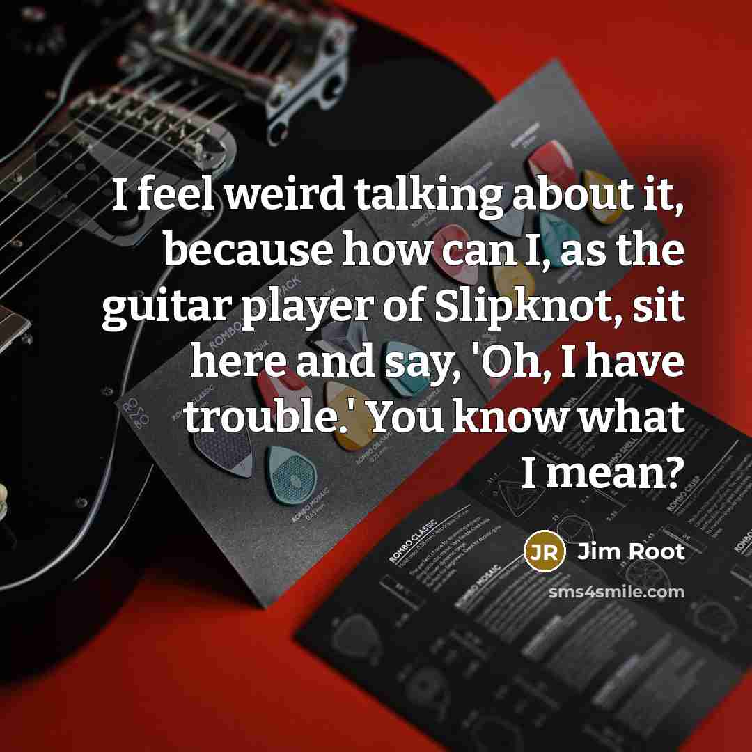 “I feel weird talking about it, because how can I, as the guitar player of Slipknot, sit here and say, 'Oh, I have trouble.' You know what I mean?” quote by Jim Root
