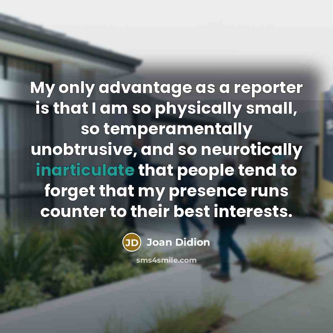 “My only advantage as a reporter is that I am so physically small, so temperamentally unobtrusive, and so neurotically inarticulate that people tend to forget that my presence runs counter to their best interests.” quote by Joan Didion