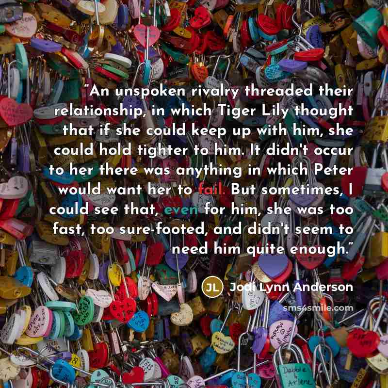 “An unspoken rivalry threaded their relationship, in which Tiger Lily thought that if she could keep up with him, she could hold tighter to him. It didn't occur to her there was anything in which Peter would want her to fail. But sometimes, I could see that, even for him, she was too fast, too…” quote by Jodi Lynn Anderson