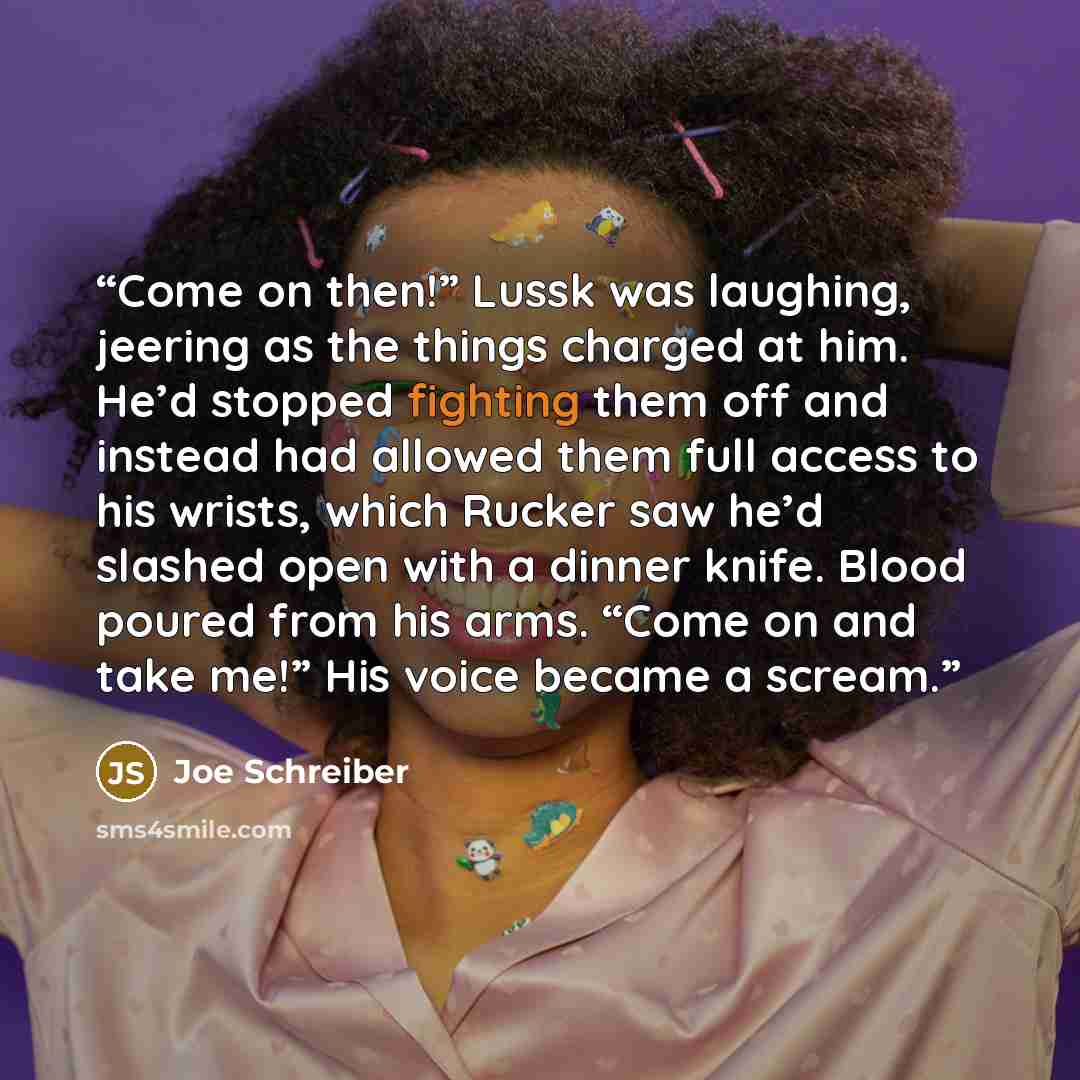 “Come on then!” Lussk was laughing, jeering as the things charged at him. He’d stopped fighting them off and instead had allowed them full access to his wrists, which Rucker saw he’d slashed open with a dinner knife. Blood poured from his arms. “Come on and take me!” His voice became a scream.” quote by Joe Schreiber