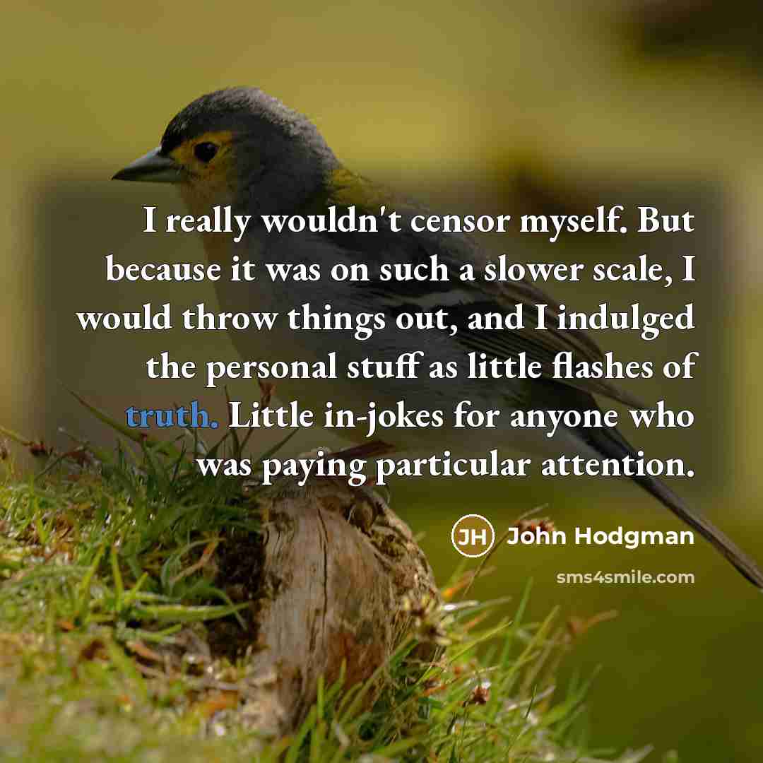 “I really wouldn't censor myself. But because it was on such a slower scale, I would throw things out, and I indulged the personal stuff as little flashes of truth. Little in-jokes for anyone who was paying particular attention.” quote by John Hodgman