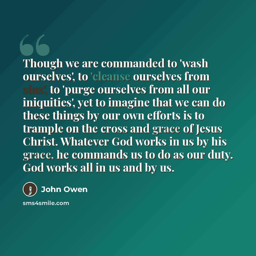 “Though we are commanded to 'wash ourselves', to 'cleanse ourselves from sins', to 'purge ourselves from all our iniquities', yet to imagine that we can do these things by our own efforts is to trample on the cross and grace of Jesus Christ. Whatever God works in us by his grace, he commands us to…” quote by John Owen
