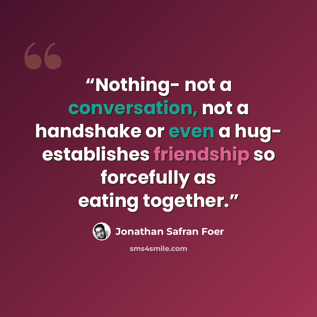 “Nothing- not a conversation, not a handshake or even a hug- establishes friendship so forcefully as eating together.” quote by Jonathan Safran Foer