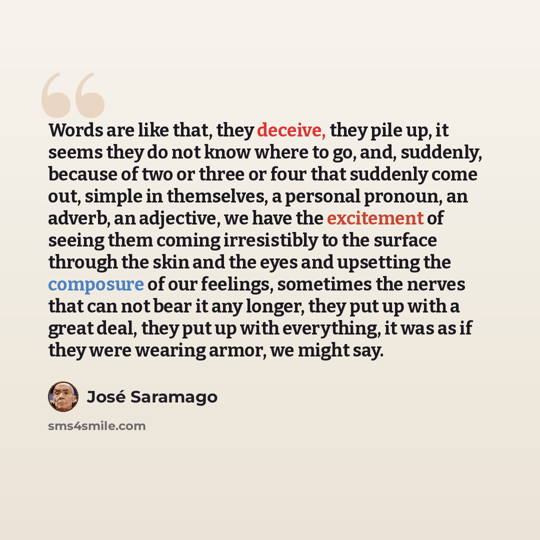 “Words are like that, they deceive, they pile up, it seems they do not know where to go, and, suddenly, because of two or three or four that suddenly come out, simple in themselves, a personal pronoun, an adverb, an adjective, we have the excitement of seeing them coming irresistibly to the surface…” quote by Jose Saramago