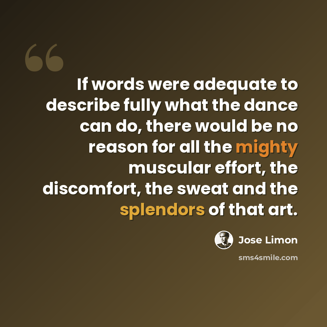 “If words were adequate to describe fully what the dance can do, there would be no reason for all the mighty muscular effort, the discomfort, the sweat and the splendors of that art.” quote by Jose Limon