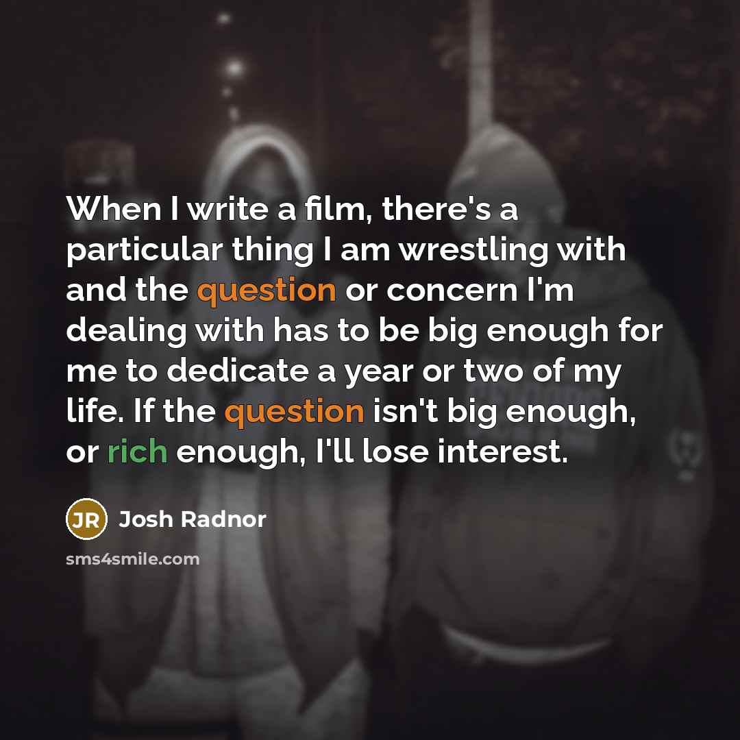 “When I write a film, there's a particular thing I am wrestling with and the question or concern I'm dealing with has to be big enough for me to dedicate a year or two of my life. If the question isn't big enough, or rich enough, I'll lose interest.” quote by Josh Radnor