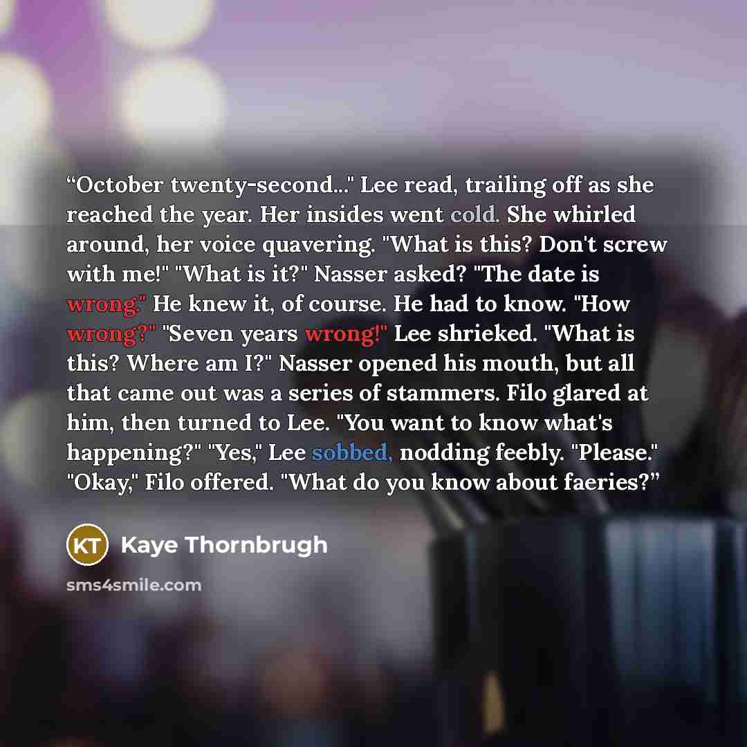“October twenty-second..." Lee read, trailing off as she reached the year. Her insides went cold. She whirled around, her voice quavering. "What is this? Don't screw with me!" "What is it?" Nasser asked? "The date is wrong." He knew it, of course. He had to know. "How wrong?" "Seven years wrong!"…” quote by Kaye Thornbrugh