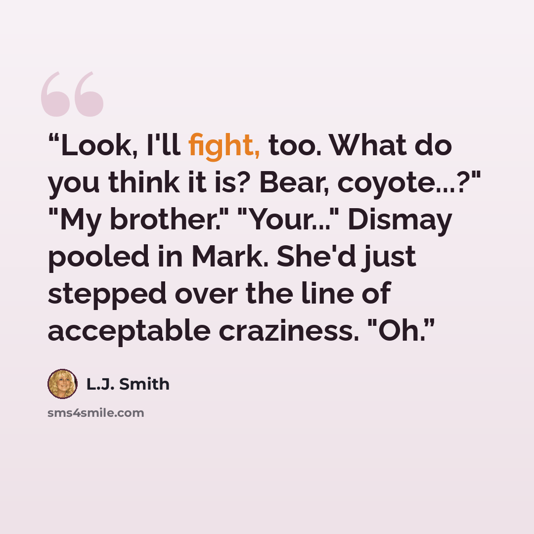 “Look, I'll fight, too. What do you think it is? Bear, coyote...?" "My brother." "Your..." Dismay pooled in Mark. She'd just stepped over the line of acceptable craziness. "Oh.” quote by L.J. Smith