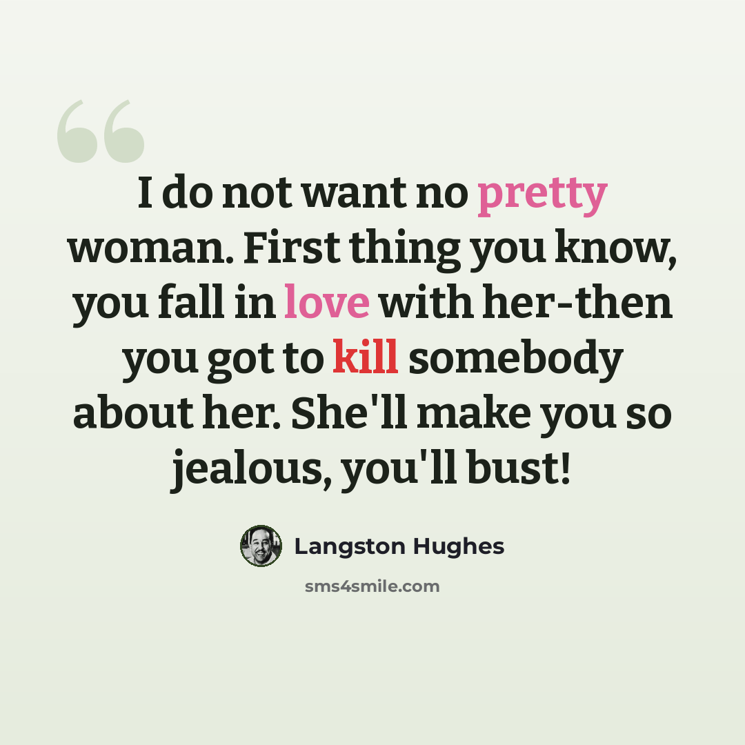 “I do not want no pretty woman. First thing you know, you fall in love with her-then you got to kill somebody about her. She'll make you so jealous, you'll bust!” quote by Langston Hughes
