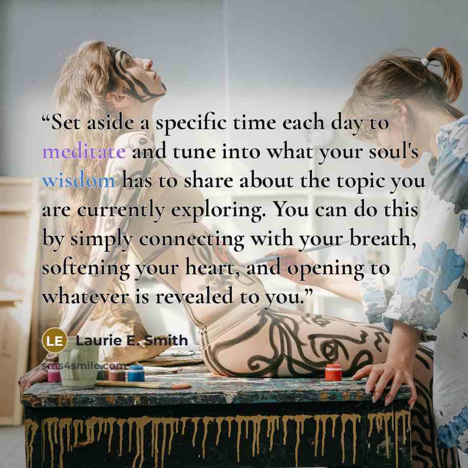 “Set aside a specific time each day to meditate and tune into what your soul's wisdom has to share about the topic you are currently exploring. You can do this by simply connecting with your breath, softening your heart, and opening to whatever is revealed to you.” quote by Laurie E. Smith